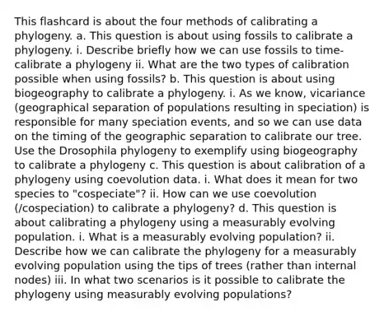 This flashcard is about the four methods of calibrating a phylogeny. a. This question is about using fossils to calibrate a phylogeny. i. Describe briefly how we can use fossils to time-calibrate a phylogeny ii. What are the two types of calibration possible when using fossils? b. This question is about using biogeography to calibrate a phylogeny. i. As we know, vicariance (geographical separation of populations resulting in speciation) is responsible for many speciation events, and so we can use data on the timing of the geographic separation to calibrate our tree. Use the Drosophila phylogeny to exemplify using biogeography to calibrate a phylogeny c. This question is about calibration of a phylogeny using coevolution data. i. What does it mean for two species to "cospeciate"? ii. How can we use coevolution (/cospeciation) to calibrate a phylogeny? d. This question is about calibrating a phylogeny using a measurably evolving population. i. What is a measurably evolving population? ii. Describe how we can calibrate the phylogeny for a measurably evolving population using the tips of trees (rather than internal nodes) iii. In what two scenarios is it possible to calibrate the phylogeny using measurably evolving populations?