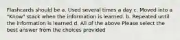 Flashcards should be a. Used several times a day c. Moved into a "Know" stack when the information is learned. b. Repeated until the information is learned d. All of the above Please select the best answer from the choices provided