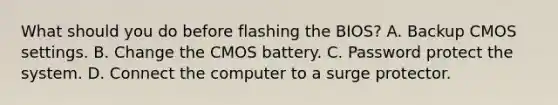 What should you do before flashing the BIOS? A. Backup CMOS settings. B. Change the CMOS battery. C. Password protect the system. D. Connect the computer to a surge protector.