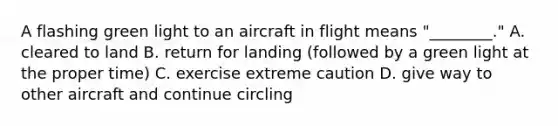 A flashing green light to an aircraft in flight means "________." A. cleared to land B. return for landing (followed by a green light at the proper time) C. exercise extreme caution D. give way to other aircraft and continue circling