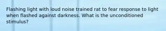 Flashing light with loud noise trained rat to fear response to light when flashed against darkness. What is the unconditioned stimulus?