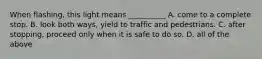 When flashing, this light means __________ A. come to a complete stop. B. look both ways, yield to traffic and pedestrians. C. after stopping, proceed only when it is safe to do so. D. all of the above