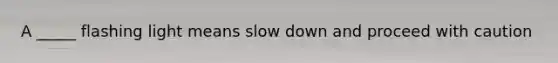 A _____ flashing light means slow down and proceed with caution