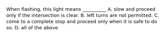 When flashing, this light means __________ A. slow and proceed only if the intersection is clear. B. left turns are not permitted. C. come to a complete stop and proceed only when it is safe to do so. D. all of the above