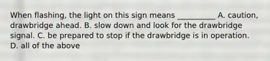 When flashing, the light on this sign means __________ A. caution, drawbridge ahead. B. slow down and look for the drawbridge signal. C. be prepared to stop if the drawbridge is in operation. D. all of the above