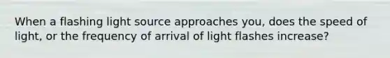 When a flashing light source approaches you, does the speed of light, or the frequency of arrival of light flashes increase?