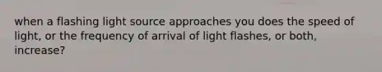 when a flashing light source approaches you does the speed of light, or the frequency of arrival of light flashes, or both, increase?