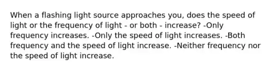 When a flashing light source approaches you, does the speed of light or the frequency of light - or both - increase? -Only frequency increases. -Only the speed of light increases. -Both frequency and the speed of light increase. -Neither frequency nor the speed of light increase.