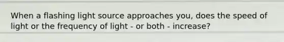 When a flashing light source approaches you, does the speed of light or the frequency of light - or both - increase?