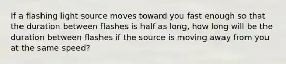 If a flashing light source moves toward you fast enough so that the duration between flashes is half as long, how long will be the duration between flashes if the source is moving away from you at the same speed?