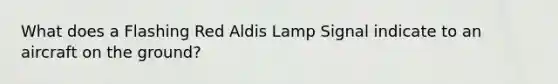 What does a Flashing Red Aldis Lamp Signal indicate to an aircraft on the ground?