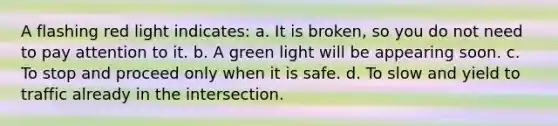 A flashing red light indicates: a. It is broken, so you do not need to pay attention to it. b. A green light will be appearing soon. c. To stop and proceed only when it is safe. d. To slow and yield to traffic already in the intersection.