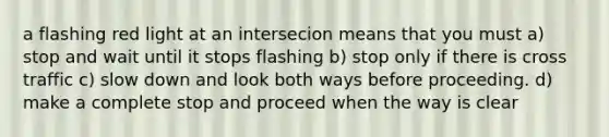 a flashing red light at an intersecion means that you must a) stop and wait until it stops flashing b) stop only if there is cross traffic c) slow down and look both ways before proceeding. d) make a complete stop and proceed when the way is clear