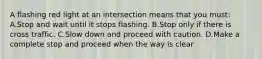 A flashing red light at an intersection means that you must: A.Stop and wait until it stops flashing. B.Stop only if there is cross traffic. C.Slow down and proceed with caution. D.Make a complete stop and proceed when the way is clear