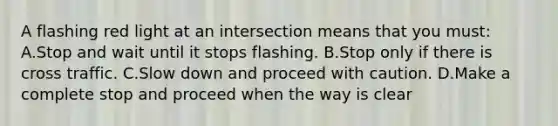 A flashing red light at an intersection means that you must: A.Stop and wait until it stops flashing. B.Stop only if there is cross traffic. C.Slow down and proceed with caution. D.Make a complete stop and proceed when the way is clear