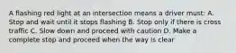 A flashing red light at an intersection means a driver must: A. Stop and wait until it stops flashing B. Stop only if there is cross traffic C. Slow down and proceed with caution D. Make a complete stop and proceed when the way is clear