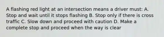 A flashing red light at an intersection means a driver must: A. Stop and wait until it stops flashing B. Stop only if there is cross traffic C. Slow down and proceed with caution D. Make a complete stop and proceed when the way is clear