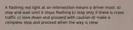 A flashing red light at an intersection means a driver must: a) stop and wait until it stops flashing b) stop only if there is cross traffic c) slow down and proceed with caution d) make a complete stop and proceed when the way is clear