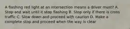 A flashing red light at an intersection means a driver must? A. Stop and wait until it stop flashing B. Stop only if there is cross traffic C. Slow down and proceed with caution D. Make a complete stop and proceed when the way is clear