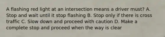 A flashing red light at an intersection means a driver must? A. Stop and wait until it stop flashing B. Stop only if there is cross traffic C. Slow down and proceed with caution D. Make a complete stop and proceed when the way is clear