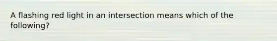 A flashing red light in an intersection means which of the following?