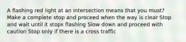 A flashing red light at an intersection means that you must? Make a complete stop and proceed when the way is clear Stop and wait until it stops flashing Slow down and proceed with caution Stop only if there is a cross traffic