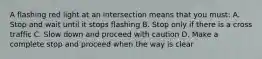 A flashing red light at an intersection means that you must: A. Stop and wait until it stops flashing B. Stop only if there is a cross traffic C. Slow down and proceed with caution D. Make a complete stop and proceed when the way is clear