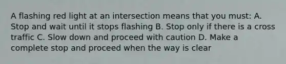 A flashing red light at an intersection means that you must: A. Stop and wait until it stops flashing B. Stop only if there is a cross traffic C. Slow down and proceed with caution D. Make a complete stop and proceed when the way is clear