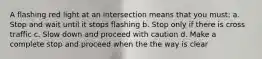 A flashing red light at an intersection means that you must: a. Stop and wait until it stops flashing b. Stop only if there is cross traffic c. Slow down and proceed with caution d. Make a complete stop and proceed when the the way is clear