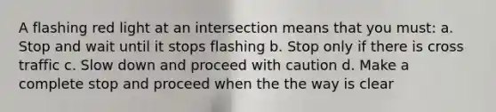 A flashing red light at an intersection means that you must: a. Stop and wait until it stops flashing b. Stop only if there is cross traffic c. Slow down and proceed with caution d. Make a complete stop and proceed when the the way is clear