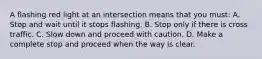 A flashing red light at an intersection means that you must: A. Stop and wait until it stops flashing. B. Stop only if there is cross traffic. C. Slow down and proceed with caution. D. Make a complete stop and proceed when the way is clear.