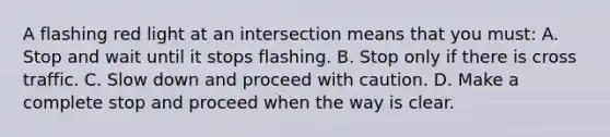 A flashing red light at an intersection means that you must: A. Stop and wait until it stops flashing. B. Stop only if there is cross traffic. C. Slow down and proceed with caution. D. Make a complete stop and proceed when the way is clear.