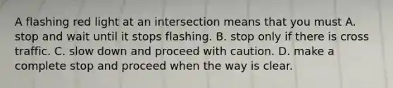 A flashing red light at an intersection means that you must A. stop and wait until it stops flashing. B. stop only if there is cross traffic. C. slow down and proceed with caution. D. make a complete stop and proceed when the way is clear.