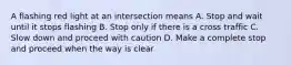 A flashing red light at an intersection means A. Stop and wait until it stops flashing B. Stop only if there is a cross traffic C. Slow down and proceed with caution D. Make a complete stop and proceed when the way is clear