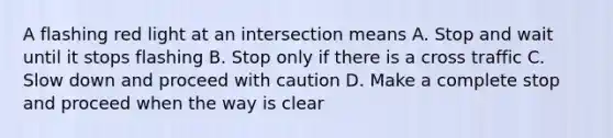 A flashing red light at an intersection means A. Stop and wait until it stops flashing B. Stop only if there is a cross traffic C. Slow down and proceed with caution D. Make a complete stop and proceed when the way is clear