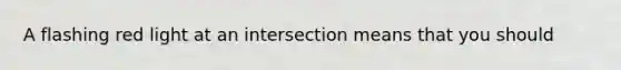 A flashing red light at an intersection means that you should