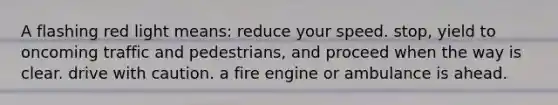 A flashing red light means: reduce your speed. stop, yield to oncoming traffic and pedestrians, and proceed when the way is clear. drive with caution. a fire engine or ambulance is ahead.