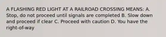 A FLASHING RED LIGHT AT A RAILROAD CROSSING MEANS: A. Stop, do not proceed until signals are completed B. Slow down and proceed if clear C. Proceed with caution D. You have the right-of-way