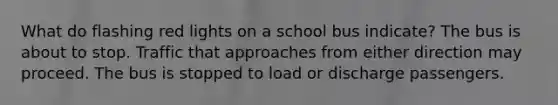 What do flashing red lights on a school bus indicate? The bus is about to stop. Traffic that approaches from either direction may proceed. The bus is stopped to load or discharge passengers.