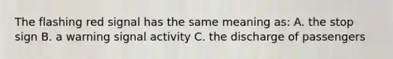 The flashing red signal has the same meaning as: A. the stop sign B. a warning signal activity C. the discharge of passengers