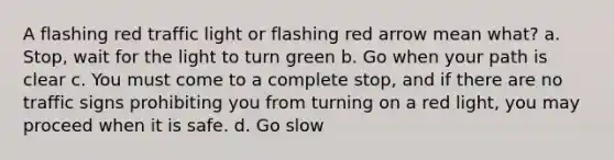 A flashing red traffic light or flashing red arrow mean what? a. Stop, wait for the light to turn green b. Go when your path is clear c. You must come to a complete stop, and if there are no traffic signs prohibiting you from turning on a red light, you may proceed when it is safe. d. Go slow