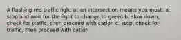 A flashing red traffic light at an intersection means you must: a. stop and wait for the light to change to green b. slow down, check for traffic, then proceed with cation c. stop, check for traffic, then proceed with cation