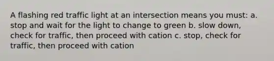 A flashing red traffic light at an intersection means you must: a. stop and wait for the light to change to green b. slow down, check for traffic, then proceed with cation c. stop, check for traffic, then proceed with cation