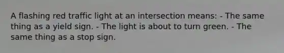 A flashing red traffic light at an intersection means: - The same thing as a yield sign. - The light is about to turn green. - The same thing as a stop sign.