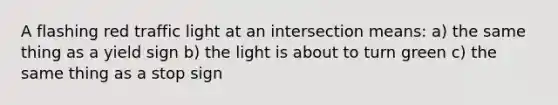 A flashing red traffic light at an intersection means: a) the same thing as a yield sign b) the light is about to turn green c) the same thing as a stop sign