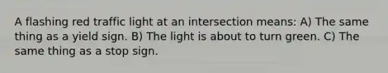 A flashing red traffic light at an intersection means: A) The same thing as a yield sign. B) The light is about to turn green. C) The same thing as a stop sign.