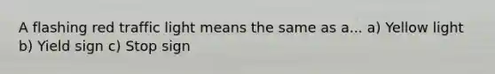A flashing red traffic light means the same as a... a) Yellow light b) Yield sign c) Stop sign
