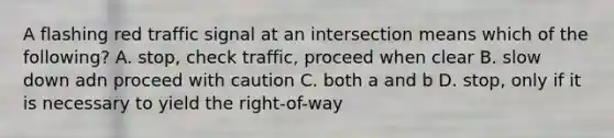 A flashing red traffic signal at an intersection means which of the following? A. stop, check traffic, proceed when clear B. slow down adn proceed with caution C. both a and b D. stop, only if it is necessary to yield the right-of-way