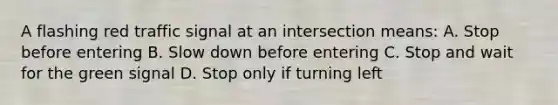 A flashing red traffic signal at an intersection means: A. Stop before entering B. Slow down before entering C. Stop and wait for the green signal D. Stop only if turning left