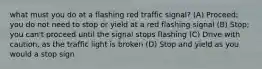 what must you do at a flashing red traffic signal? (A) Proceed; you do not need to stop or yield at a red flashing signal (B) Stop; you can't proceed until the signal stops flashing (C) Drive with caution, as the traffic light is broken (D) Stop and yield as you would a stop sign